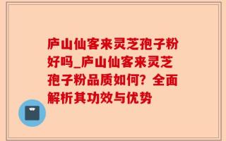 庐山仙客来灵芝孢子粉好吗_庐山仙客来灵芝孢子粉品质如何？全面解析其功效与优势