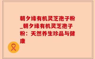 朝夕缘有机灵芝孢子粉_朝夕缘有机灵芝孢子粉：天然养生珍品与健康