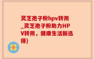 灵芝孢子粉hpv转阴_灵芝孢子粉助力HPV转阴，健康生活新选择)
