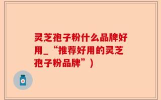 灵芝孢子粉什么品牌好用_“推荐好用的灵芝孢子粉品牌”)