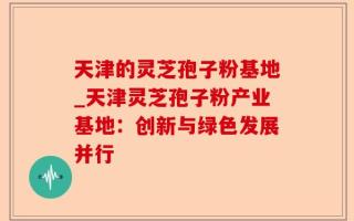 天津的灵芝孢子粉基地_天津灵芝孢子粉产业基地：创新与绿色发展并行