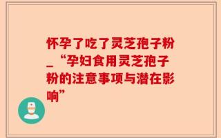 怀孕了吃了灵芝孢子粉_“孕妇食用灵芝孢子粉的注意事项与潜在影响”