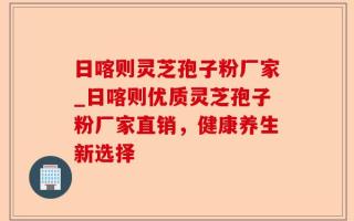日喀则灵芝孢子粉厂家_日喀则优质灵芝孢子粉厂家直销，健康养生新选择