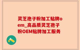 灵芝孢子粉加工贴牌oem_高品质灵芝孢子粉OEM贴牌加工服务
