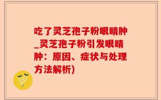 吃了灵芝孢子粉眼睛肿_灵芝孢子粉引发眼睛肿：原因、症状与处理方法解析)