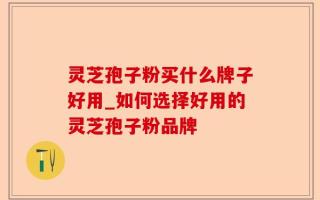 灵芝孢子粉买什么牌子好用_如何选择好用的灵芝孢子粉品牌