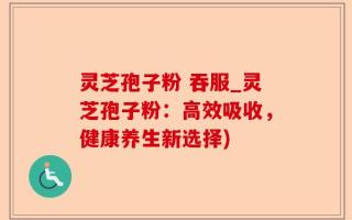 灵芝孢子粉 吞服_灵芝孢子粉：高效吸收，健康养生新选择)