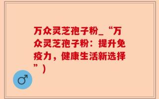 万众灵芝孢子粉_“万众灵芝孢子粉：提升免疫力，健康生活新选择”)