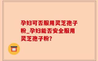 孕妇可否服用灵芝孢子粉_孕妇能否安全服用灵芝孢子粉？