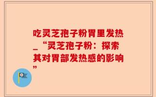 吃灵芝孢子粉胃里发热_“灵芝孢子粉：探索其对胃部发热感的影响”
