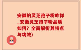 安徽的灵芝孢子粉咋样_安徽灵芝孢子粉品质如何？全面解析其特点与功效)