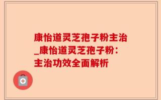 康怡道灵芝孢子粉主治_康怡道灵芝孢子粉：主治功效全面解析