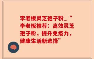 李老板灵芝孢子粉_“李老板推荐：高效灵芝孢子粉，提升免疫力，健康生活新选择”