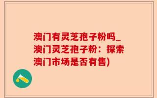 澳门有灵芝孢子粉吗_澳门灵芝孢子粉：探索澳门市场是否有售)