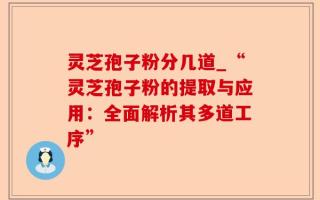 灵芝孢子粉分几道_“灵芝孢子粉的提取与应用：全面解析其多道工序”