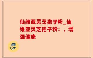 仙维亚灵芝孢子粉_仙维亚灵芝孢子粉：，增强健康