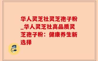华人灵芝社灵芝孢子粉_华人灵芝社高品质灵芝孢子粉：健康养生新选择