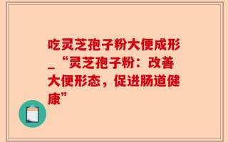 吃灵芝孢子粉大便成形_“灵芝孢子粉：改善大便形态，促进肠道健康”