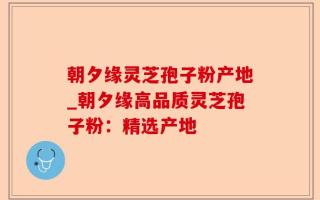 朝夕缘灵芝孢子粉产地_朝夕缘高品质灵芝孢子粉：精选产地
