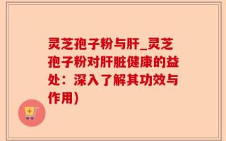 灵芝孢子粉与肝_灵芝孢子粉对肝脏健康的益处：深入了解其功效与作用)