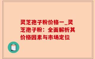 灵芝孢子粉价格一_灵芝孢子粉：全面解析其价格因素与市场定位