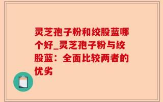 灵芝孢子粉和绞股蓝哪个好_灵芝孢子粉与绞股蓝：全面比较两者的优劣