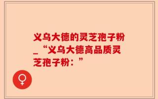 义乌大德的灵芝孢子粉_“义乌大德高品质灵芝孢子粉：”