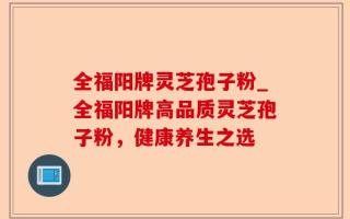 全福阳牌灵芝孢子粉_全福阳牌高品质灵芝孢子粉，健康养生之选