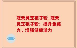 冠禾灵芝孢子粉_冠禾灵芝孢子粉：提升免疫力，增强健康活力
