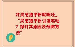 吃灵芝孢子粉就呕吐_“灵芝孢子粉引发呕吐？探讨其原因及预防方法”