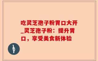 吃灵芝孢子粉胃口大开_灵芝孢子粉：提升胃口，享受美食新体验