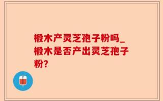 椴木产灵芝孢子粉吗_椴木是否产出灵芝孢子粉？