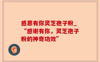 感恩有你灵芝孢子粉_“感谢有你，灵芝孢子粉的神奇功效”