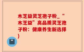 木芝益灵芝孢子粉_“木芝益”高品质灵芝孢子粉：健康养生新选择)