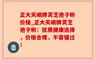 正大天晴牌灵芝孢子粉价格_正大天晴牌灵芝孢子粉：优质健康选择，价格合理，不容错过！