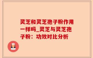 灵芝和灵芝孢子粉作用一样吗_灵芝与灵芝孢子粉：功效对比分析