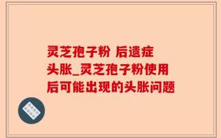灵芝孢子粉 后遗症 头胀_灵芝孢子粉使用后可能出现的头胀问题