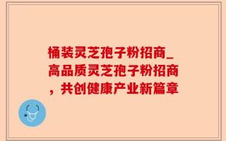 桶装灵芝孢子粉招商_高品质灵芝孢子粉招商，共创健康产业新篇章