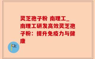 灵芝孢子粉 南理工_南理工研发高效灵芝孢子粉：提升免疫力与健康