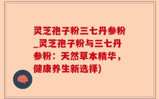 灵芝孢子粉三七丹参粉_灵芝孢子粉与三七丹参粉：天然草本精华，健康养生新选择)