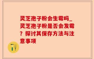 灵芝孢子粉会生霉吗_灵芝孢子粉是否会发霉？探讨其保存方法与注意事项
