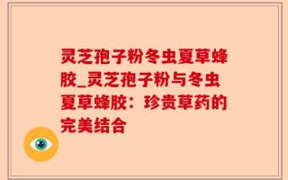 灵芝孢子粉冬虫夏草蜂胶_灵芝孢子粉与冬虫夏草蜂胶：珍贵草药的完美结合