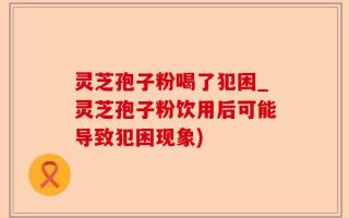 灵芝孢子粉喝了犯困_灵芝孢子粉饮用后可能导致犯困现象)