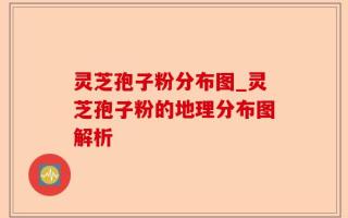 灵芝孢子粉分布图_灵芝孢子粉的地理分布图解析