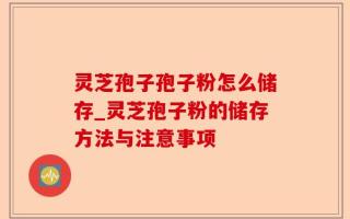 灵芝孢子孢子粉怎么储存_灵芝孢子粉的储存方法与注意事项