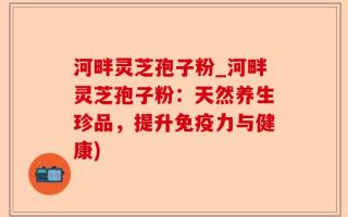 河畔灵芝孢子粉_河畔灵芝孢子粉：天然养生珍品，提升免疫力与健康)