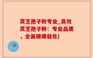 灵芝孢子粉专业_高效灵芝孢子粉：专业品质，全面健康益处)