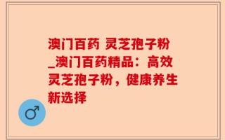 澳门百药 灵芝孢子粉_澳门百药精品：高效灵芝孢子粉，健康养生新选择