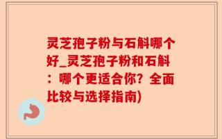灵芝孢子粉与石斛哪个好_灵芝孢子粉和石斛：哪个更适合你？全面比较与选择指南)