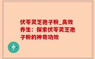 伏苓灵芝孢子粉_高效养生：探索伏苓灵芝孢子粉的神奇功效